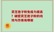 灵芝孢子粉免疫力提高？破壁灵芝孢子粉的功效与作用有哪些