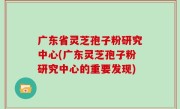 广东省灵芝孢子粉研究中心(广东灵芝孢子粉研究中心的重要发现)