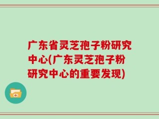 广东省灵芝孢子粉研究中心(广东灵芝孢子粉研究中心的重要发现)