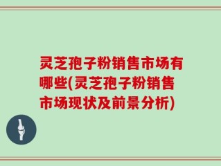 灵芝孢子粉销售市场有哪些(灵芝孢子粉销售市场现状及前景分析)