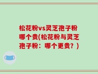 松花粉vs灵芝孢子粉哪个贵(松花粉与灵芝孢子粉：哪个更贵？)