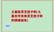 儿童能灵芝孢子粉(儿童也可食用灵芝孢子粉的健康益处)