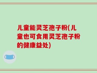 儿童能灵芝孢子粉(儿童也可食用灵芝孢子粉的健康益处)