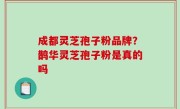 成都灵芝孢子粉品牌？鹊华灵芝孢子粉是真的吗