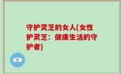 守护灵芝的女人(女性护灵芝：健康生活的守护者)