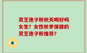 灵芝孢子粉秋天喝好吗女生？女性秋季保健的灵芝孢子粉推荐？