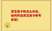 灵芝孢子粉怎么开店_如何开设灵芝孢子粉专卖店)