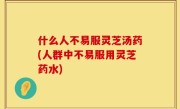 什么人不易服灵芝汤药(人群中不易服用灵芝药水)