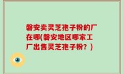 磐安卖灵芝孢子粉的厂在哪(磐安地区哪家工厂出售灵芝孢子粉？)