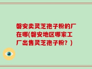 磐安卖灵芝孢子粉的厂在哪(磐安地区哪家工厂出售灵芝孢子粉？)