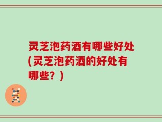 灵芝泡药酒有哪些好处(灵芝泡药酒的好处有哪些？)