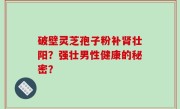 破壁灵芝孢子粉补肾壮阳？强壮男性健康的秘密？
