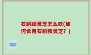 石斛跟灵芝怎么吃(如何食用石斛和灵芝？)