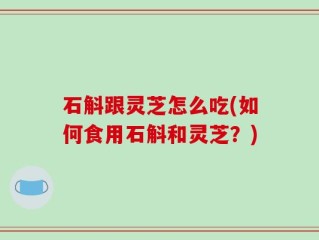 石斛跟灵芝怎么吃(如何食用石斛和灵芝？)