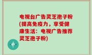 电视台广告灵芝孢子粉(提高免疫力，享受健康生活：电视广告推荐灵芝孢子粉)