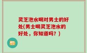 灵芝泡水喝对男士的好处(男士喝灵芝泡水的好处，你知道吗？)
