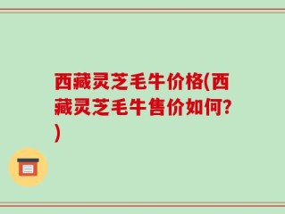 西藏灵芝毛牛价格(西藏灵芝毛牛售价如何？)
