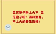 灵芝孢子粉上火不_灵芝孢子粉：温和滋补，不上火的养生选择)