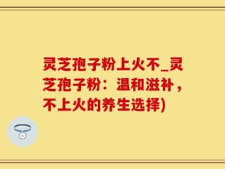 灵芝孢子粉上火不_灵芝孢子粉：温和滋补，不上火的养生选择)