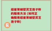 纽崔莱破壁灵芝孢子粉的服用方法 (如何正确服用纽崔莱破壁灵芝孢子粉)