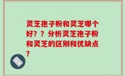 灵芝孢子粉和灵芝哪个好？？分析灵芝孢子粉和灵芝的区别和优缺点？