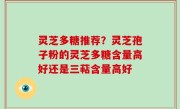灵芝多糖推荐？灵芝孢子粉的灵芝多糖含量高好还是三萜含量高好
