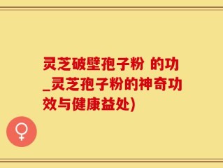 灵芝破壁孢子粉 的功_灵芝孢子粉的神奇功效与健康益处)