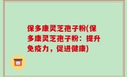 保多康灵芝孢子粉(保多康灵芝孢子粉：提升免疫力，促进健康)