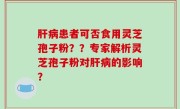 肝病患者可否食用灵芝孢子粉？？专家解析灵芝孢子粉对肝病的影响？