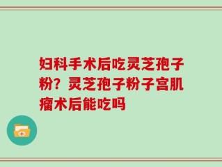 妇科手术后吃灵芝孢子粉？灵芝孢子粉子宫肌瘤术后能吃吗