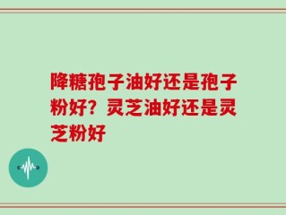 降糖孢子油好还是孢子粉好？灵芝油好还是灵芝粉好