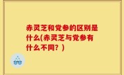 赤灵芝和党参的区别是什么(赤灵芝与党参有什么不同？)