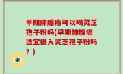 早期肺腺癌可以喝灵芝孢子粉吗(早期肺腺癌适宜摄入灵芝孢子粉吗？)
