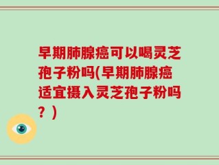 早期肺腺癌可以喝灵芝孢子粉吗(早期肺腺癌适宜摄入灵芝孢子粉吗？)