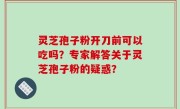 灵芝孢子粉开刀前可以吃吗？专家解答关于灵芝孢子粉的疑惑？