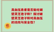 高血压患者是否能吃破壁灵芝孢子粉？探讨破壁灵芝孢子粉对高血压的功效与安全性？
