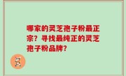 哪家的灵芝孢子粉最正宗？寻找最纯正的灵芝孢子粉品牌？