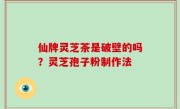 仙牌灵芝茶是破壁的吗？灵芝孢子粉制作法