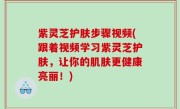 紫灵芝护肤步骤视频(跟着视频学习紫灵芝护肤，让你的肌肤更健康亮丽！)
