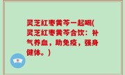 灵芝红枣黄芩一起喝(灵芝红枣黄芩合饮：补气养血，助免疫，强身健体。)