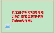 灵芝孢子粉可以提高勉力吗？探究灵芝孢子粉的功效和作用？
