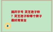 国药字号 灵芝孢子粉？灵芝孢子粉哪个牌子最好用安全