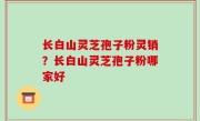 长白山灵芝孢子粉灵销？长白山灵芝孢子粉哪家好