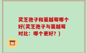 灵芝孢子和蔓越莓哪个好(灵芝孢子与蔓越莓对比：哪个更好？)