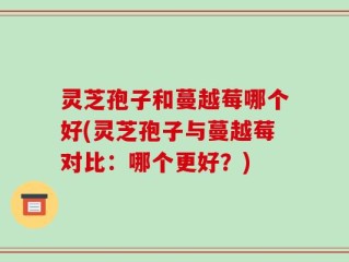 灵芝孢子和蔓越莓哪个好(灵芝孢子与蔓越莓对比：哪个更好？)