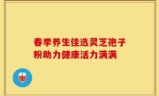 春季养生佳选灵芝孢子粉助力健康活力满满