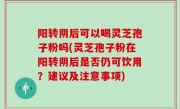 阳转阴后可以喝灵芝孢子粉吗(灵芝孢子粉在阳转阴后是否仍可饮用？建议及注意事项)