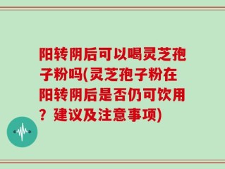 阳转阴后可以喝灵芝孢子粉吗(灵芝孢子粉在阳转阴后是否仍可饮用？建议及注意事项)