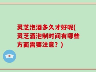 灵芝泡酒多久才好呢(灵芝酒泡制时间有哪些方面需要注意？)
