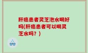 肝癌患者灵芝泡水喝好吗(肝癌患者可以喝灵芝水吗？)